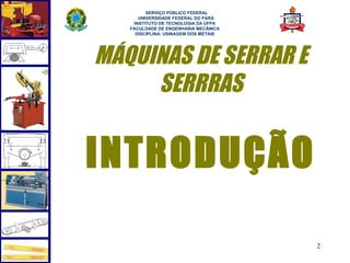  
         SERVIÇO PÚBLICO FEDERAL
      UNIVERSIDADE FEDERAL DO PARÁ
    INSTITUTO DE TECNOLOGIA DA UFPA
   FACULDADE DE ENGENHARIA MECÂNICA
     DISCIPLINA: USINAGEM DOS METAIS




MÁQUINAS DE SERRAR E
     SERRRAS


INTRODUÇÃO

                                       2
 