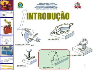  
       SERVIÇO PÚBLICO FEDERAL
    UNIVERSIDADE FEDERAL DO PARÁ
  INSTITUTO DE TECNOLOGIA DA UFPA
 FACULDADE DE ENGENHARIA MECÂNICA
   DISCIPLINA: USINAGEM DOS METAIS




INTRODUÇÃO




                                     3
 