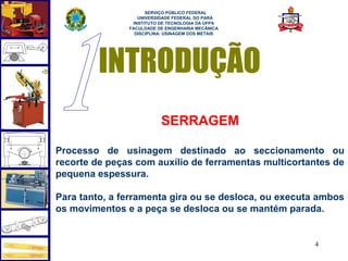  
                     SERVIÇO PÚBLICO FEDERAL
                  UNIVERSIDADE FEDERAL DO PARÁ
                INSTITUTO DE TECNOLOGIA DA UFPA
               FACULDADE DE ENGENHARIA MECÂNICA
                 DISCIPLINA: USINAGEM DOS METAIS




         INTRODUÇÃO
                          SERRAGEM

Processo de usinagem destinado ao seccionamento ou
recorte de peças com auxílio de ferramentas multicortantes de
pequena espessura.

Para tanto, a ferramenta gira ou se desloca, ou executa ambos
os movimentos e a peça se desloca ou se mantém parada.


                                                      4
 