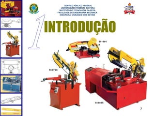  
       SERVIÇO PÚBLICO FEDERAL
    UNIVERSIDADE FEDERAL DO PARÁ
  INSTITUTO DE TECNOLOGIA DA UFPA
 FACULDADE DE ENGENHARIA MECÂNICA
   DISCIPLINA: USINAGEM DOS METAIS




INTRODUÇÃO




                                     5
 