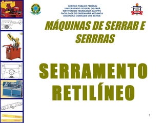  
         SERVIÇO PÚBLICO FEDERAL
      UNIVERSIDADE FEDERAL DO PARÁ
    INSTITUTO DE TECNOLOGIA DA UFPA
   FACULDADE DE ENGENHARIA MECÂNICA
     DISCIPLINA: USINAGEM DOS METAIS




MÁQUINAS DE SERRAR E
     SERRRAS


SERRAMENTO
 RETILÍNEO
                                       7
 