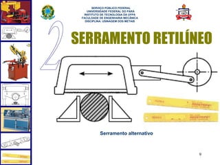  
       SERVIÇO PÚBLICO FEDERAL
    UNIVERSIDADE FEDERAL DO PARÁ
  INSTITUTO DE TECNOLOGIA DA UFPA
 FACULDADE DE ENGENHARIA MECÂNICA
   DISCIPLINA: USINAGEM DOS METAIS




SERRAMENTO RETILÍNEO




           Serramento alternativo



                                     9
 
