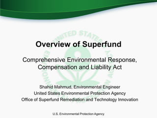 Overview of Superfund
Comprehensive Environmental Response,
    Compensation and Liability Act


          Shahid Mahmud, Environmental Engineer
       United States Environmental Protection Agency
Office of Superfund Remediation and Technology Innovation


               U.S. Environmental Protection Agency
 