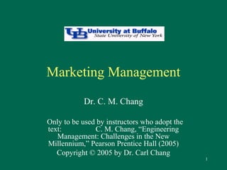 1 
Marketing Management 
Dr. C. M. Chang 
Only to be used by instructors who adopt the 
text: C. M. Chang, “Engineering 
Management: Challenges in the New 
Millennium,” Pearson Prentice Hall (2005) 
Copyright © 2005 by Dr. Carl Chang 
 