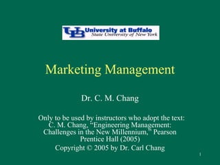 1 
Marketing Management 
Dr. C. M. Chang 
Only to be used by instructors who adopt the text: 
C. M. Chang, “Engineering Management: 
Challenges in the New Millennium,” Pearson 
Prentice Hall (2005) 
Copyright © 2005 by Dr. Carl Chang 
 
