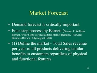 13 
Market Forecast 
• Demand forecast is critically important 
• Four-step process by Barnett (Source: F. William 
Barnett, “Four Steps to Forecast total Market Demand,” Harvard 
Business Review, July/August 1988) 
• (1) Define the market - Total Sales revenue 
per year of all products delivering similar 
benefits to customers regardless of physical 
and functional features 
 