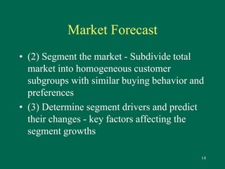 14 
Market Forecast 
• (2) Segment the market - Subdivide total 
market into homogeneous customer 
subgroups with similar buying behavior and 
preferences 
• (3) Determine segment drivers and predict 
their changes - key factors affecting the 
segment growths 
 