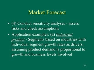 15 
Market Forecast 
• (4) Conduct sensitivity analyses - assess 
risks and check assumptions 
• Application examples: (a) Industrial 
product - Segments based on industries with 
individual segment growth rates as drivers, 
assuming product demand is proportional to 
growth and business levels involved 
 