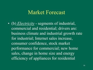 16 
Market Forecast 
• (b) Electricity - segments of industrial, 
commercial and residential; drivers are: 
business climate and industrial growth rate 
for industrial; Internet sales increase, 
consumer confidence, stock market 
performance for commercial; new home 
sales, change in home size and energy 
efficiency of appliances for residential 
 