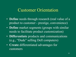 18 
Customer Orientation 
• Define needs through research (real value of a 
product to customer - prestige, convenience) 
• Define market segments (groups with similar 
needs to facilitate product customization) 
• Differentiate products and communications 
(e.g., “Dude” selling Dell computers) 
• Create differentiated advantages for 
customers 
 