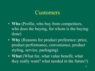 19 
Customers 
• Who (Profile, who buy from competitors, 
who does the buying, for whom is the buying 
done) 
• Why (Reasons for product preference: price, 
product performance, convenience, product 
styling, service, packaging) 
• What (What for, what value benefit, what 
they really want? what needed in the future?) 
 