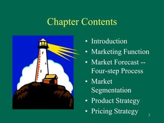 2 
Chapter Contents 
• Introduction 
• Marketing Function 
• Market Forecast -- 
Four-step Process 
• Market 
Segmentation 
• Product Strategy 
• Pricing Strategy 
 