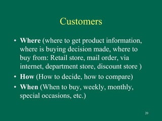 20 
Customers 
• Where (where to get product information, 
where is buying decision made, where to 
buy from: Retail store, mail order, via 
internet, department store, discount store ) 
• How (How to decide, how to compare) 
• When (When to buy, weekly, monthly, 
special occasions, etc.) 
 
