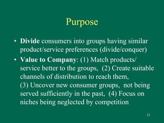 23 
Purpose 
• Divide consumers into groups having similar 
product/service preferences (divide/conquer) 
• Value to Company: (1) Match products/ 
service better to the groups, (2) Create suitable 
channels of distribution to reach them, 
(3) Uncover new consumer groups, not being 
served sufficiently in the past, (4) Focus on 
niches being neglected by competition 
 