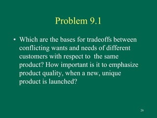 26 
Problem 9.1 
• Which are the bases for tradeoffs between 
conflicting wants and needs of different 
customers with respect to the same 
product? How important is it to emphasize 
product quality, when a new, unique 
product is launched? 
 