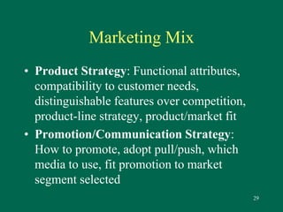 29 
Marketing Mix 
• Product Strategy: Functional attributes, 
compatibility to customer needs, 
distinguishable features over competition, 
product-line strategy, product/market fit 
• Promotion/Communication Strategy: 
How to promote, adopt pull/push, which 
media to use, fit promotion to market 
segment selected 
 