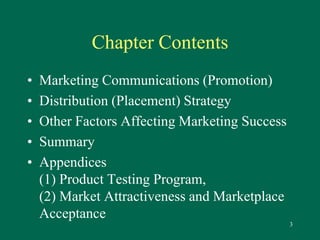3 
Chapter Contents 
• Marketing Communications (Promotion) 
• Distribution (Placement) Strategy 
• Other Factors Affecting Marketing Success 
• Summary 
• Appendices 
(1) Product Testing Program, 
(2) Market Attractiveness and Marketplace 
Acceptance 
 