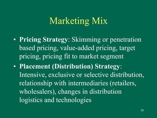 30 
Marketing Mix 
• Pricing Strategy: Skimming or penetration 
based pricing, value-added pricing, target 
pricing, pricing fit to market segment 
• Placement (Distribution) Strategy: 
Intensive, exclusive or selective distribution, 
relationship with intermediaries (retailers, 
wholesalers), changes in distribution 
logistics and technologies 
 