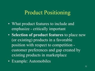 32 
Product Positioning 
• What product features to include and 
emphasize - critically important 
• Selection of product features to place new 
(or existing) products in a favorable 
position with respect to competition - 
customer preferences and gap created by 
existing products in marketplace 
• Example: Automobiles 
 