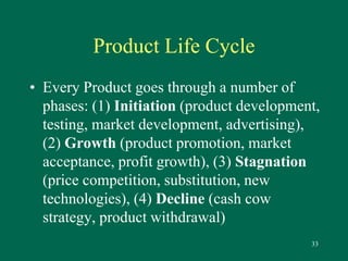 33 
Product Life Cycle 
• Every Product goes through a number of 
phases: (1) Initiation (product development, 
testing, market development, advertising), 
(2) Growth (product promotion, market 
acceptance, profit growth), (3) Stagnation 
(price competition, substitution, new 
technologies), (4) Decline (cash cow 
strategy, product withdrawal) 
 