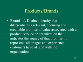 38 
Products/Brands 
• Brand - A Distinct identity that 
differentiates a relevant, enduring and 
creditable promise of value associated with a 
product, service or organization that 
indicates the source of that promise. It 
represents all images and experience 
customers have of and with the 
organization. 
 