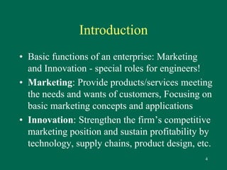 4 
Introduction 
• Basic functions of an enterprise: Marketing 
and Innovation - special roles for engineers! 
• Marketing: Provide products/services meeting 
the needs and wants of customers, Focusing on 
basic marketing concepts and applications 
• Innovation: Strengthen the firm’s competitive 
marketing position and sustain profitability by 
technology, supply chains, product design, etc. 
 