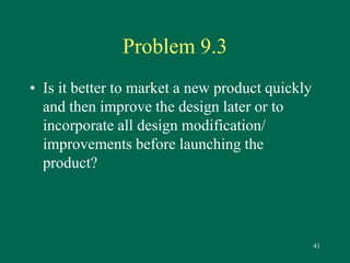 41 
Problem 9.3 
• Is it better to market a new product quickly 
and then improve the design later or to 
incorporate all design modification/ 
improvements before launching the 
product? 
 