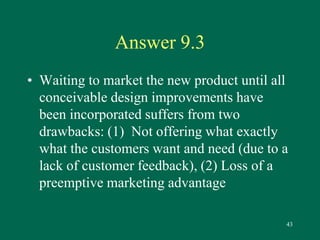 43 
Answer 9.3 
• Waiting to market the new product until all 
conceivable design improvements have 
been incorporated suffers from two 
drawbacks: (1) Not offering what exactly 
what the customers want and need (due to a 
lack of customer feedback), (2) Loss of a 
preemptive marketing advantage 
 