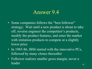 45 
Answer 9.4 
• Some companies follows the “best follower” 
strategy; Wait until a new product is about to take 
off, reverse engineer the competitor’s products, 
modify the product features, and enter the market 
with imitation products to compete at a slightly 
lower price 
• In 1985-86, IBM started with the innovative PCs, 
followed by many clones thereafter 
• Follower realizes smaller gross margin, never a 
leader 
 