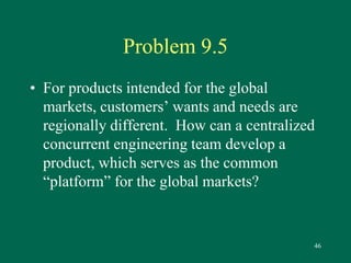 46 
Problem 9.5 
• For products intended for the global 
markets, customers’ wants and needs are 
regionally different. How can a centralized 
concurrent engineering team develop a 
product, which serves as the common 
“platform” for the global markets? 
 