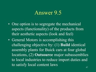 47 
Answer 9.5 
• One option is to segregate the mechanical 
aspects (functionality) of the products from 
their aesthetic aspects (look and feel) 
• General Motors is accomplishing this 
challenging objective by: (1) Build identical 
assembly plants for Buick cars at four global 
locations, (2) Outsource major subassemblies 
to local industries to reduce import duties and 
to satisfy local content laws 
 