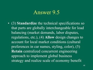 48 
Answer 9.5 
• (3) Standardize the technical specifications so 
that parts are globally interchangeable for load 
balancing (market demands, labor disputes, 
regulations, etc.), (4) Allow design changes to 
account for local market conditions (cultural 
preferences in car names, styling, color), (5) 
Retain centralized concurrent engineering 
approach to implement global business 
strategy and realize scale of economy benefit 
 