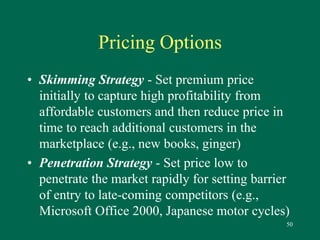 50 
Pricing Options 
• Skimming Strategy - Set premium price 
initially to capture high profitability from 
affordable customers and then reduce price in 
time to reach additional customers in the 
marketplace (e.g., new books, ginger) 
• Penetration Strategy - Set price low to 
penetrate the market rapidly for setting barrier 
of entry to late-coming competitors (e.g., 
Microsoft Office 2000, Japanese motor cycles) 
 