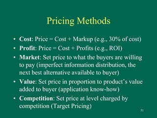 51 
Pricing Methods 
• Cost: Price = Cost + Markup (e.g., 30% of cost) 
• Profit: Price = Cost + Profits (e.g., ROI) 
• Market: Set price to what the buyers are willing 
to pay (imperfect information distribution, the 
next best alternative available to buyer) 
• Value: Set price in proportion to product’s value 
added to buyer (application know-how) 
• Competition: Set price at level charged by 
competition (Target Pricing) 
 