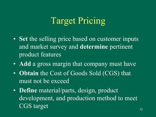 52 
Target Pricing 
• Set the selling price based on customer inputs 
and market survey and determine pertinent 
product features 
• Add a gross margin that company must have 
• Obtain the Cost of Goods Sold (CGS) that 
must not be exceed 
• Define material/parts, design, product 
development, and production method to meet 
CGS target 
 