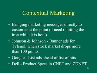 56 
Contextual Marketing 
• Bringing marketing messages directly to 
customer at the point of need (“hitting the 
iron while it is hot”) 
• Johnson & Johnson - Banner ads for 
Tylenol, when stock market drops more 
than 100 points 
• Google - List ads ahead of list of hits 
• Dell - Product Specs in CNET and ZDNET 
 