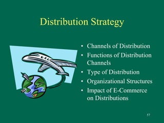 57 
Distribution Strategy 
• Channels of Distribution 
• Functions of Distribution 
Channels 
• Type of Distribution 
• Organizational Structures 
• Impact of E-Commerce 
on Distributions 
 