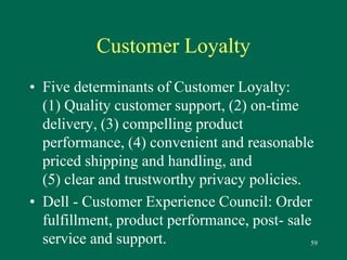 59 
Customer Loyalty 
• Five determinants of Customer Loyalty: 
(1) Quality customer support, (2) on-time 
delivery, (3) compelling product 
performance, (4) convenient and reasonable 
priced shipping and handling, and 
(5) clear and trustworthy privacy policies. 
• Dell - Customer Experience Council: Order 
fulfillment, product performance, post- sale 
service and support. 
 