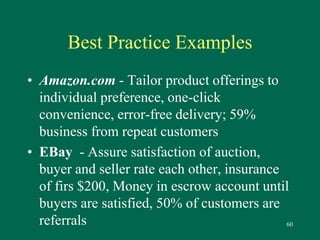 60 
Best Practice Examples 
• Amazon.com - Tailor product offerings to 
individual preference, one-click 
convenience, error-free delivery; 59% 
business from repeat customers 
• EBay - Assure satisfaction of auction, 
buyer and seller rate each other, insurance 
of firs $200, Money in escrow account until 
buyers are satisfied, 50% of customers are 
referrals 
 