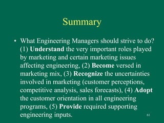 61 
Summary 
• What Engineering Managers should strive to do? 
(1) Understand the very important roles played 
by marketing and certain marketing issues 
affecting engineering, (2) Become versed in 
marketing mix, (3) Recognize the uncertainties 
involved in marketing (customer perceptions, 
competitive analysis, sales forecasts), (4) Adopt 
the customer orientation in all engineering 
programs, (5) Provide required supporting 
engineering inputs. 
 
