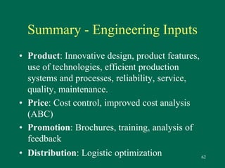 62 
Summary - Engineering Inputs 
• Product: Innovative design, product features, 
use of technologies, efficient production 
systems and processes, reliability, service, 
quality, maintenance. 
• Price: Cost control, improved cost analysis 
(ABC) 
• Promotion: Brochures, training, analysis of 
feedback 
• Distribution: Logistic optimization 
 