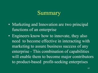 63 
Summary 
• Marketing and Innovation are two principal 
functions of an enterprise 
• Engineers know how to innovate, they also 
need to become effective in interacting with 
marketing to assure business success of any 
enterprise - This combination of capabilities 
will enable them to become major contributors 
to product-based profit-seeking enterprises 
 