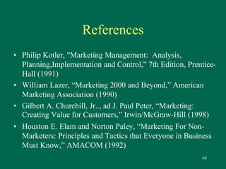 64 
References 
• Philip Kotler, "Marketing Management: Analysis, 
Planning,Implementation and Control,” 7th Edition, Prentice- 
Hall (1991) 
• William Lazer, “Marketing 2000 and Beyond,” American 
Marketing Association (1990) 
• Gilbert A. Churchill, Jr.., ad J. Paul Peter, “Marketing: 
Creating Value for Customers,” Irwin/McGraw-Hill (1998) 
• Houston E. Elam and Norton Paley, “Marketing For Non- 
Marketers: Principles and Tactics that Everyone in Business 
Must Know,” AMACOM (1992) 
 