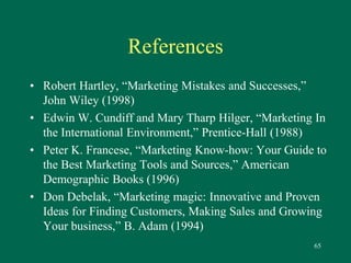 65 
References 
• Robert Hartley, “Marketing Mistakes and Successes,” 
John Wiley (1998) 
• Edwin W. Cundiff and Mary Tharp Hilger, “Marketing In 
the International Environment,” Prentice-Hall (1988) 
• Peter K. Francese, “Marketing Know-how: Your Guide to 
the Best Marketing Tools and Sources,” American 
Demographic Books (1996) 
• Don Debelak, “Marketing magic: Innovative and Proven 
Ideas for Finding Customers, Making Sales and Growing 
Your business,” B. Adam (1994) 
 