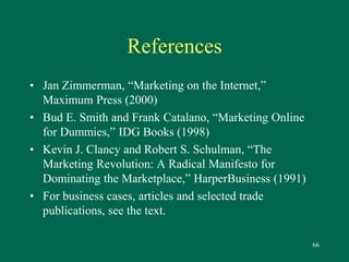 66 
References 
• Jan Zimmerman, “Marketing on the Internet,” 
Maximum Press (2000) 
• Bud E. Smith and Frank Catalano, “Marketing Online 
for Dummies,” IDG Books (1998) 
• Kevin J. Clancy and Robert S. Schulman, “The 
Marketing Revolution: A Radical Manifesto for 
Dominating the Marketplace,” HarperBusiness (1991) 
• For business cases, articles and selected trade 
publications, see the text. 
