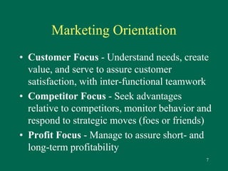 7 
Marketing Orientation 
• Customer Focus - Understand needs, create 
value, and serve to assure customer 
satisfaction, with inter-functional teamwork 
• Competitor Focus - Seek advantages 
relative to competitors, monitor behavior and 
respond to strategic moves (foes or friends) 
• Profit Focus - Manage to assure short- and 
long-term profitability 
 