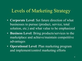 9 
Levels of Marketing Strategy 
• Corporate Level: Set future direction of what 
businesses to pursue (product, service, total 
solution, etc.) and what value to be emphasized 
• Business Level: Bring products/services to the 
marketplace and achieve/maintain competitive 
advantages 
• Operational Level: Plan marketing program 
and implement/control marketing efforts 
 