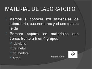 MATERIAL DE LABORATORIO
 Vamos a conocer los materiales de
laboratorio, sus nombres y el uso que se
le da
 Primero separa los materiales que
tienes frente a ti en 4 grupos
 de vidrio
de metal
de madera
otros Martha Amor
 