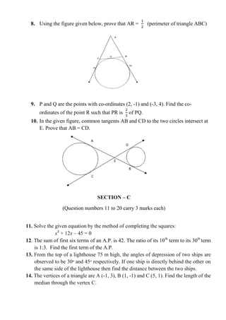 8. Using the figure given below, prove that AR = (perimeter of triangle ABC)
9. P and Q are the points with co-ordinates (2, -1) and (-3, 4). Find the co-
ordinates of the point R such that PR is of PQ.
10. In the given figure, common tangents AB and CD to the two circles intersect at
E. Prove that AB = CD.
SECTION – C
(Question numbers 11 to 20 carry 3 marks each)
11. Solve the given equation by the method of completing the squares:
x2
+ 12x – 45 = 0
12. The sum of first six terms of an A.P. is 42. The ratio of its 10th
term to its 30th
term
is 1:3. Find the first term of the A.P.
13. From the top of a lighthouse 75 m high, the angles of depression of two ships are
observed to be 30ᵒ and 45ᵒ respectively. If one ship is directly behind the other on
the same side of the lighthouse then find the distance between the two ships.
14. The vertices of a triangle are A (-1, 3), B (1, -1) and C (5, 1). Find the length of the
median through the vertex C.
 