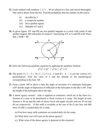 23. Cards marked with numbers 1, 3, 5… 49 are placed in a box and mixed thoroughly.
One card is drawn from the box. Find the probability that the number on the card is
(i) divisible by 3
(ii) a composite number
(iii) Not a perfect square
(iv) Multiple of 3 and 5.
24. In given figure, XY and PQ are two parallel tangents to a circle with centre O and
another tangent AB with point of contact C intersecting XY at A and PQ at B. Prove
that AOB = 90°
25. Solve the following quadratic equation by applying the quadratic formula:
( )
26. The points A ( 1 , -2 ) , B ( 2 , 3 ), C ( k , 2 )and D ( - 4 , - 3 ) are the vertices of a
parallelogram. Find the value of k and the altitude of the parallelogram
corresponding to the base AB.
27. From a point 100 m above a lake the angle of elevation of a stationary helicopter
is30ᵒ
and the angle of depression of reflection of the helicopter in the lake is 60ᵒ
. Find
the height of the helicopter above the lake.
28. A donor agency ensures milk is supplied in containers, which are in the form of a
frustum of a cone to be distributed to flood victims in a camp. The height of each
frustum is 30 cm and the radii of whose lower and upper circular ends are 20 cm and
40 cm respectively. . If this milk is available at the rate of Rs.35 per litre and 880
litres of milk is needed daily for a camp.
(a) Find how many milk containers are needed daily for the camp.
(b) What daily cost will it put on the donor agency?
(c) What value of the donor agency is depicted in this situation?
 